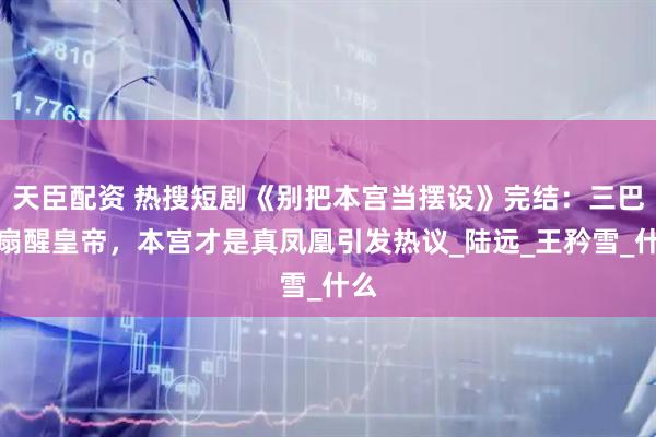 天臣配资 热搜短剧《别把本宫当摆设》完结：三巴掌扇醒皇帝，本宫才是真凤凰引发热议_陆远_王矜雪_什么