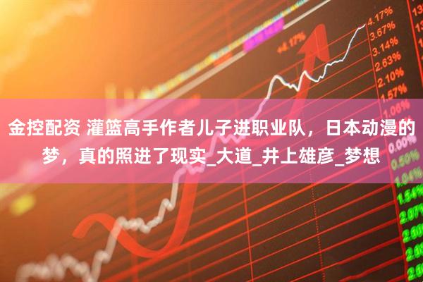 金控配资 灌篮高手作者儿子进职业队，日本动漫的梦，真的照进了现实_大道_井上雄彦_梦想