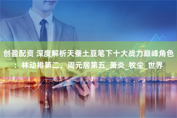 创盈配资 深度解析天蚕土豆笔下十大战力巅峰角色：林动排第二，周元居第五_萧炎_牧尘_世界