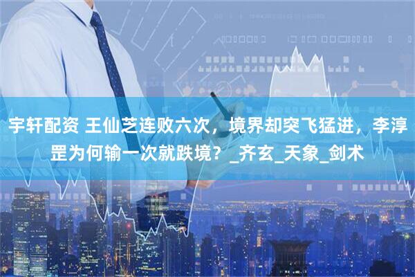 宇轩配资 王仙芝连败六次，境界却突飞猛进，李淳罡为何输一次就跌境？_齐玄_天象_剑术