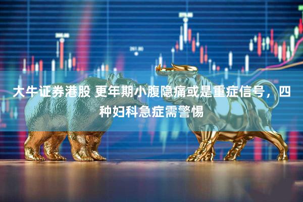 大牛证券港股 更年期小腹隐痛或是重症信号，四种妇科急症需警惕