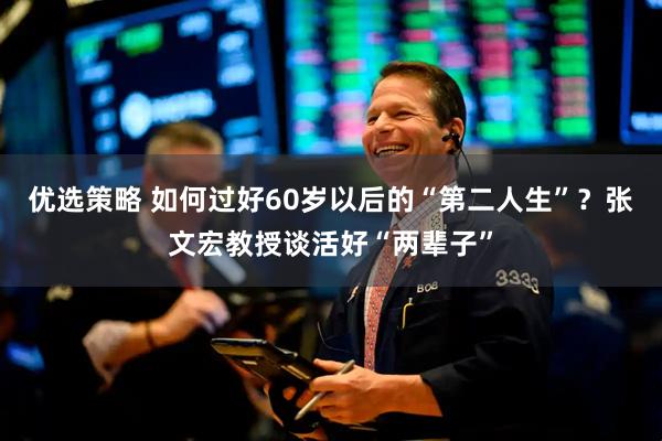 优选策略 如何过好60岁以后的“第二人生”？张文宏教授谈活好“两辈子”