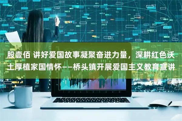 股壹佰 讲好爱国故事凝聚奋进力量，深耕红色沃土厚植家国情怀——桥头镇开展爱国主义教育宣讲
