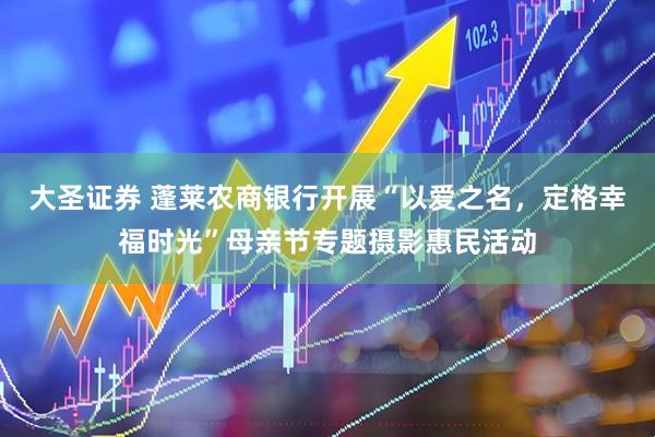 大圣证券 蓬莱农商银行开展“以爱之名，定格幸福时光”母亲节专题摄影惠民活动