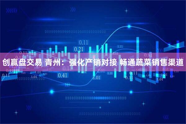 创赢盘交易 青州：强化产销对接 畅通蔬菜销售渠道