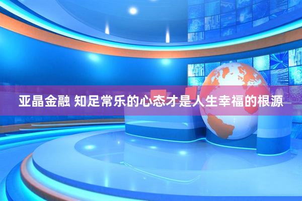 亚晶金融 知足常乐的心态才是人生幸福的根源