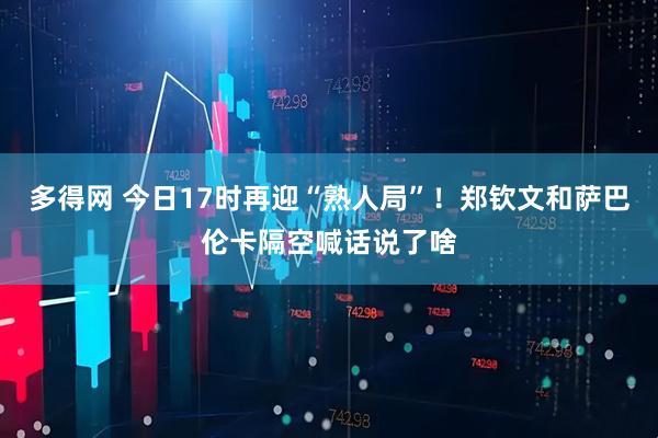 多得网 今日17时再迎“熟人局”！郑钦文和萨巴伦卡隔空喊话说了啥