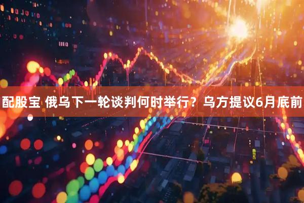 配股宝 俄乌下一轮谈判何时举行？乌方提议6月底前