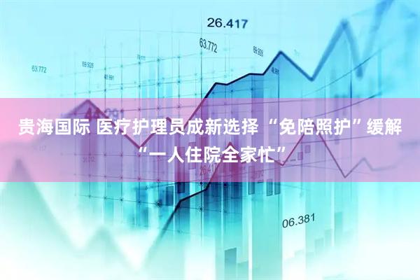 贵海国际 医疗护理员成新选择 “免陪照护”缓解“一人住院全家忙”