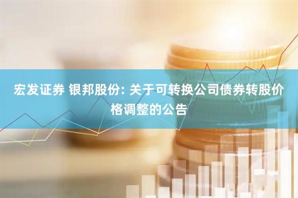 宏发证券 银邦股份: 关于可转换公司债券转股价格调整的公告
