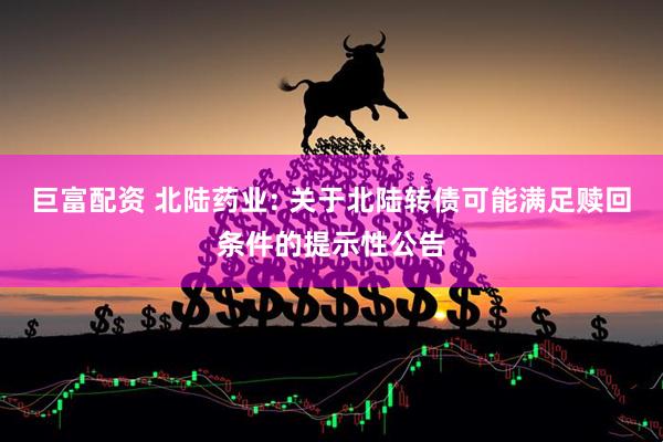 巨富配资 北陆药业: 关于北陆转债可能满足赎回条件的提示性公告
