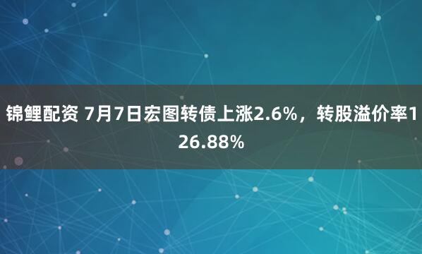 锦鲤配资 7月7日宏图转债上涨2.6%，转股溢价率126.88%