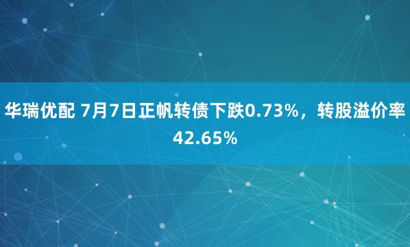 华瑞优配 7月7日正帆转债下跌0.73%，转股溢价率42.65%