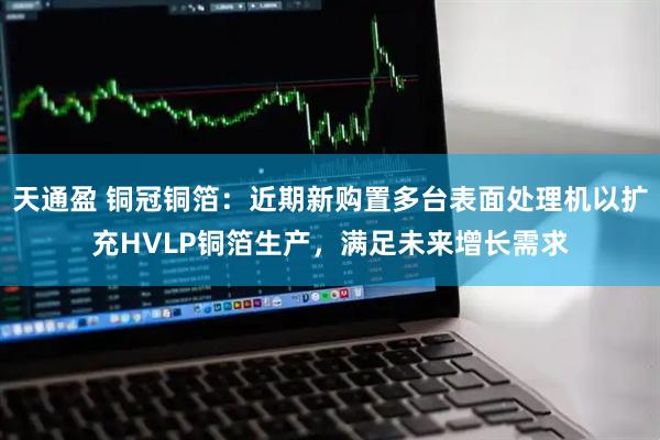天通盈 铜冠铜箔：近期新购置多台表面处理机以扩充HVLP铜箔生产，满足未来增长需求