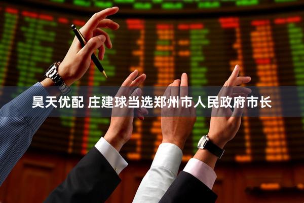昊天优配 庄建球当选郑州市人民政府市长
