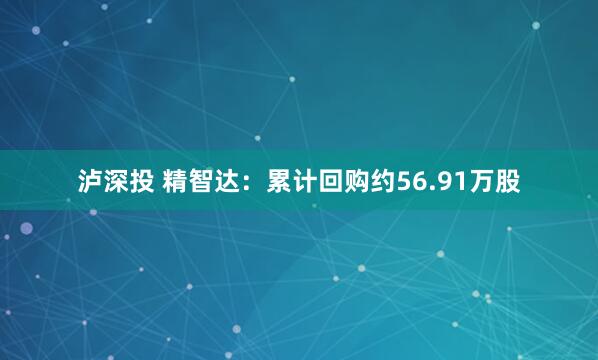 泸深投 精智达：累计回购约56.91万股