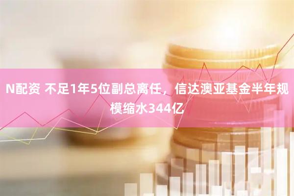 N配资 不足1年5位副总离任，信达澳亚基金半年规模缩水344亿