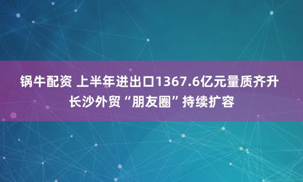 锅牛配资 上半年进出口1367.6亿元量质齐升 长沙外贸“朋友圈”持续扩容