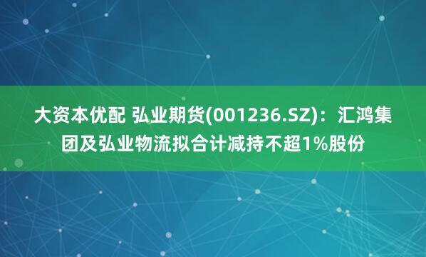 大资本优配 弘业期货(001236.SZ)：汇鸿集团及弘业物流拟合计减持不超1%股份