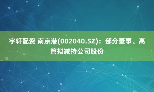 宇轩配资 南京港(002040.SZ)：部分董事、高管拟减持公司股份