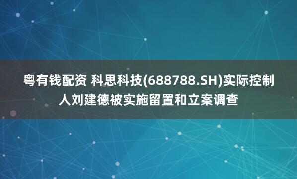 粤有钱配资 科思科技(688788.SH)实际控制人刘建德被实施留置和立案调查
