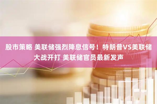股市策略 美联储强烈降息信号！特朗普VS美联储大战开打 美联储官员最新发声