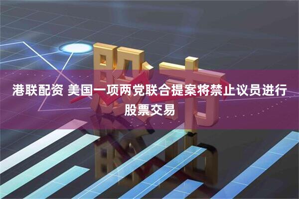 港联配资 美国一项两党联合提案将禁止议员进行股票交易