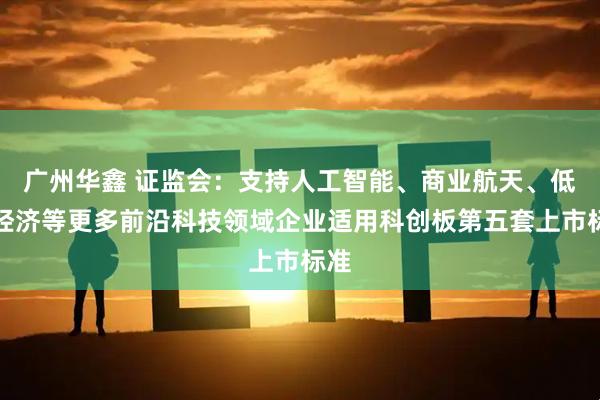 广州华鑫 证监会：支持人工智能、商业航天、低空经济等更多前沿科技领域企业适用科创板第五套上市标准
