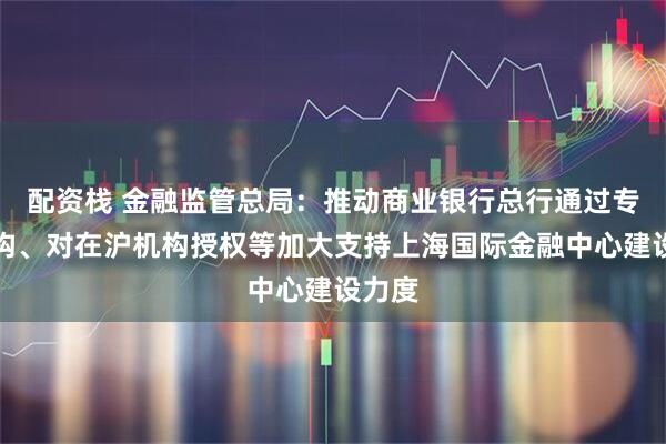 配资栈 金融监管总局：推动商业银行总行通过专设机构、对在沪机构授权等加大支持上海国际金融中心建设力度