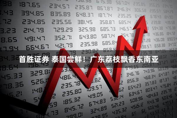 首胜证券 泰国尝鲜！广东荔枝飘香东南亚