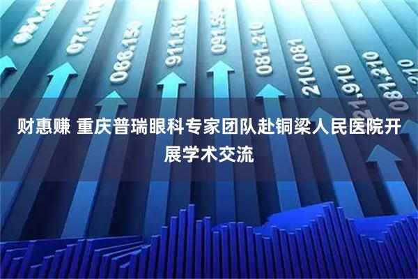 财惠赚 重庆普瑞眼科专家团队赴铜梁人民医院开展学术交流
