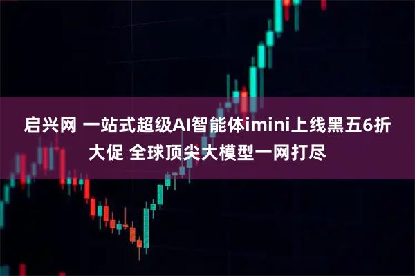 启兴网 一站式超级AI智能体imini上线黑五6折大促 全球顶尖大模型一网打尽