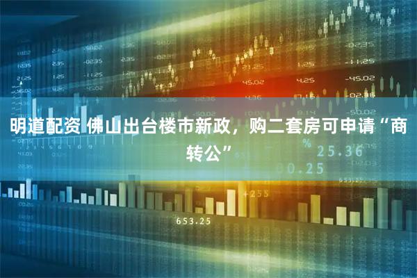 明道配资 佛山出台楼市新政，购二套房可申请“商转公”