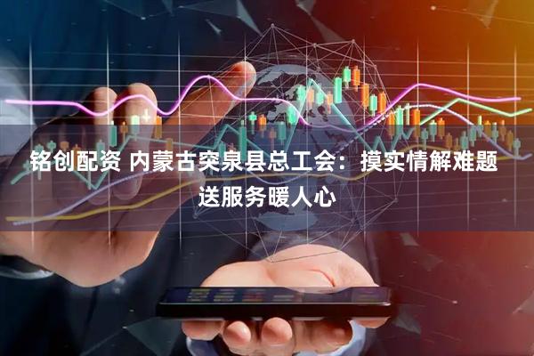 铭创配资 内蒙古突泉县总工会：摸实情解难题&#32;送服务暖人心
