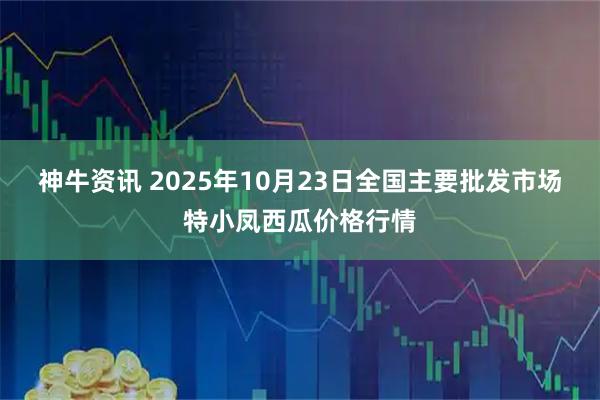 神牛资讯 2025年10月23日全国主要批发市场特小凤西瓜价格行情
