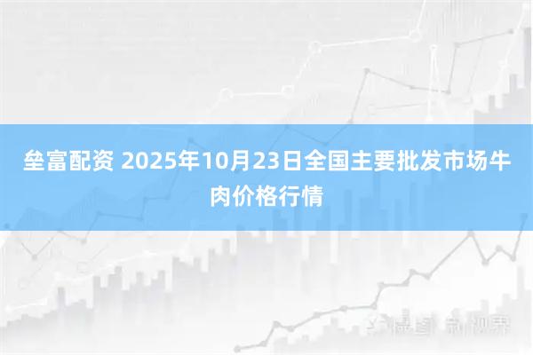 垒富配资 2025年10月23日全国主要批发市场牛肉价格行情