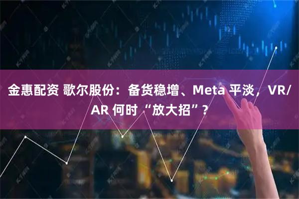 金惠配资 歌尔股份:备货稳增、Meta 平淡,VR/AR 何时 “放大招”?