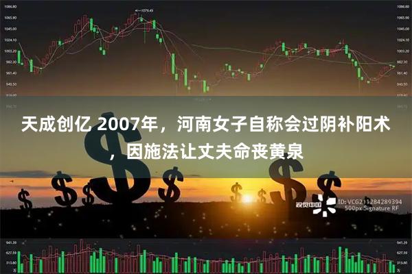 天成创亿 2007年,河南女子自称会过阴补阳术,因施法让丈夫命丧黄泉