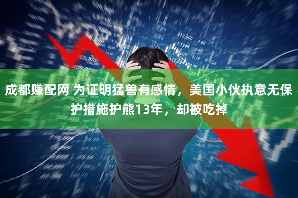 成都赚配网 为证明猛兽有感情,美国小伙执意无保护措施护熊13年,却被吃掉