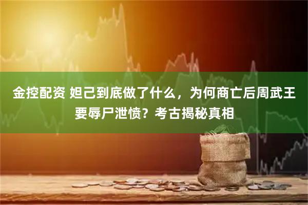 金控配资 妲己到底做了什么，为何商亡后周武王要辱尸泄愤？考古揭秘真相