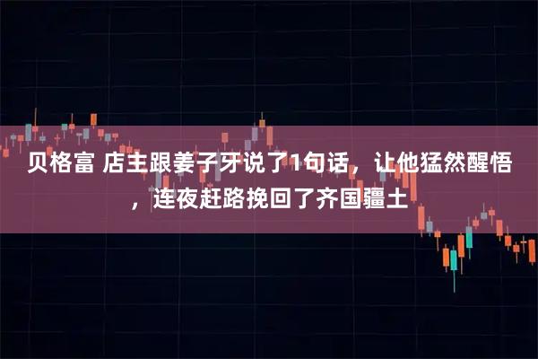 贝格富 店主跟姜子牙说了1句话,让他猛然醒悟,连夜赶路挽回了齐国疆土