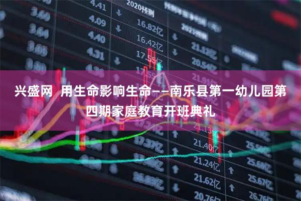 兴盛网 用生命影响生命——南乐县第一幼儿园第四期家庭教育开班典礼