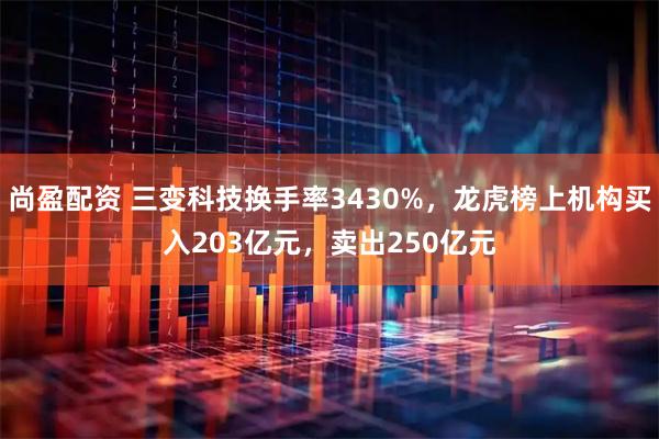 尚盈配资 三变科技换手率3430%，龙虎榜上机构买入203亿元，卖出250亿元