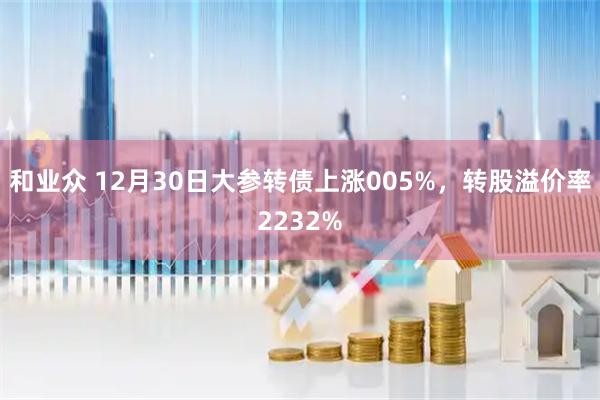 和业众 12月30日大参转债上涨005%，转股溢价率2232%