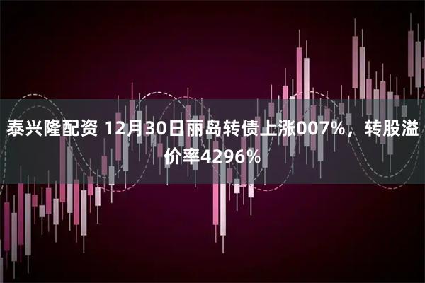 泰兴隆配资 12月30日丽岛转债上涨007%,转股溢价率4296%