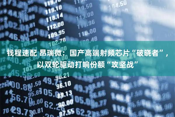 钱程速配 昂瑞微:国产高端射频芯片“破晓者”,以双轮驱动打响份额“攻坚战”