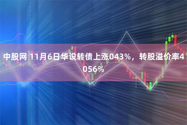 中股网 11月6日华设转债上涨043%，转股溢价率4056%