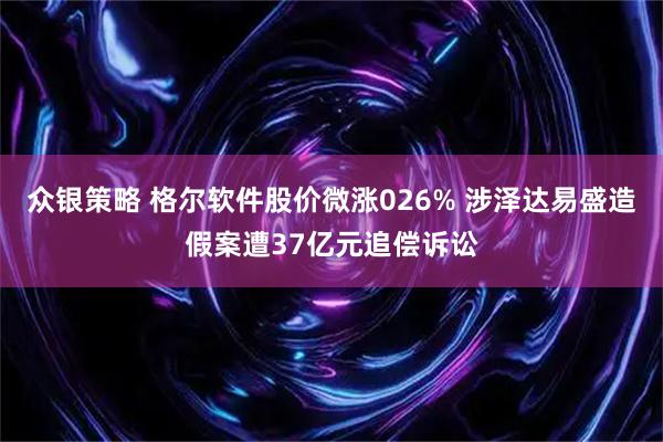 众银策略 格尔软件股价微涨026% 涉泽达易盛造假案遭37亿元追偿诉讼