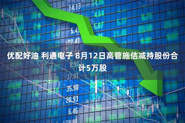 优配好油 利通电子 8月12日高管施佶减持股份合计5万股