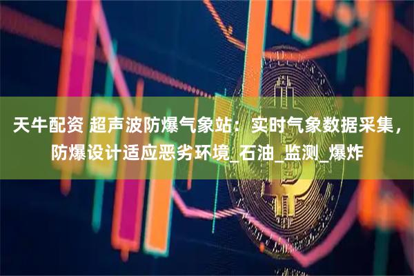 天牛配资 超声波防爆气象站:实时气象数据采集,防爆设计适应恶劣环境_石油_监测_爆炸
